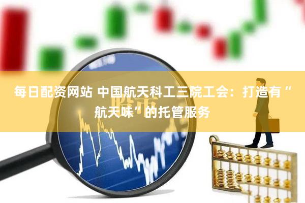 每日配资网站 中国航天科工三院工会：打造有“航天味”的托管服务