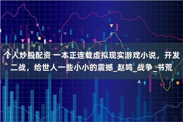 个人炒股配资 一本正连载虚拟现实游戏小说，开发二战，给世人一些小小的震撼_赵鸣_战争_书荒
