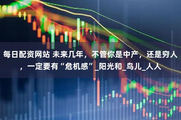 每日配资网站 未来几年，不管你是中产，还是穷人，一定要有“危机感”_阳光和_鸟儿_人人