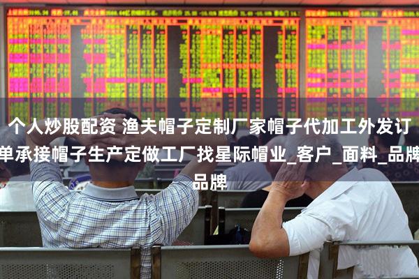 个人炒股配资 渔夫帽子定制厂家帽子代加工外发订单承接帽子生产定做工厂找星际帽业_客户_面料_品牌