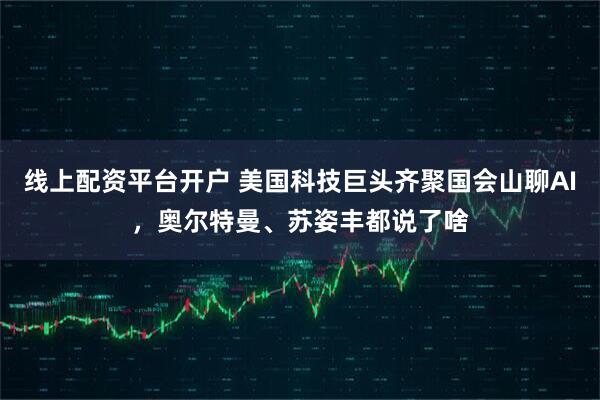 线上配资平台开户 美国科技巨头齐聚国会山聊AI，奥尔特曼、苏姿丰都说了啥