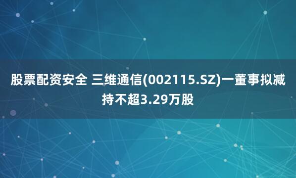 股票配资安全 三维通信(002115.SZ)一董事拟减持不超3.29万股