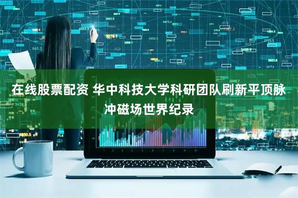 在线股票配资 华中科技大学科研团队刷新平顶脉冲磁场世界纪录