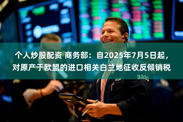 个人炒股配资 商务部：自2025年7月5日起，对原产于欧盟的进口相关白兰地征收反倾销税