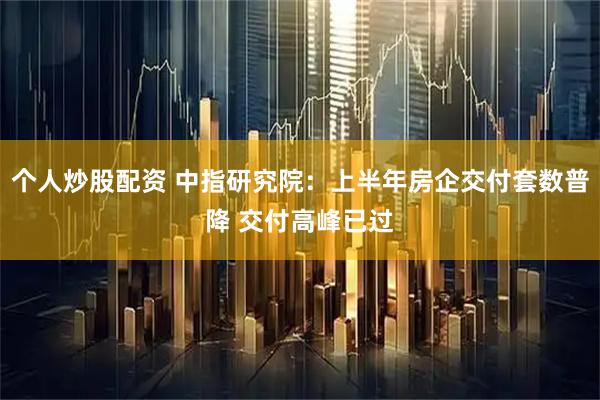 个人炒股配资 中指研究院：上半年房企交付套数普降 交付高峰已过