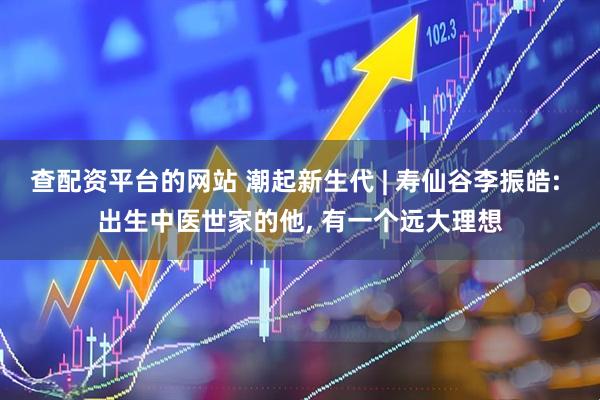 查配资平台的网站 潮起新生代 | 寿仙谷李振皓: 出生中医世家的他, 有一个远大理想